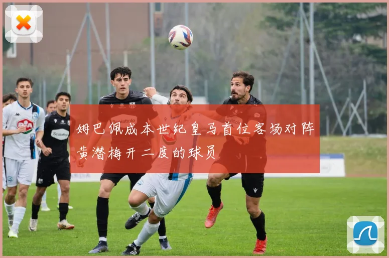 姆巴佩成本世纪皇马首位客场对阵黄潜梅开二度的球员