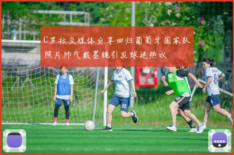 C罗社交媒体分享回归葡萄牙国家队照片帅气戴墨镜引发球迷热议