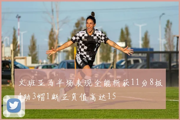 文班亚马半场表现全能斩获11分8板4助3帽1断正负值高达15