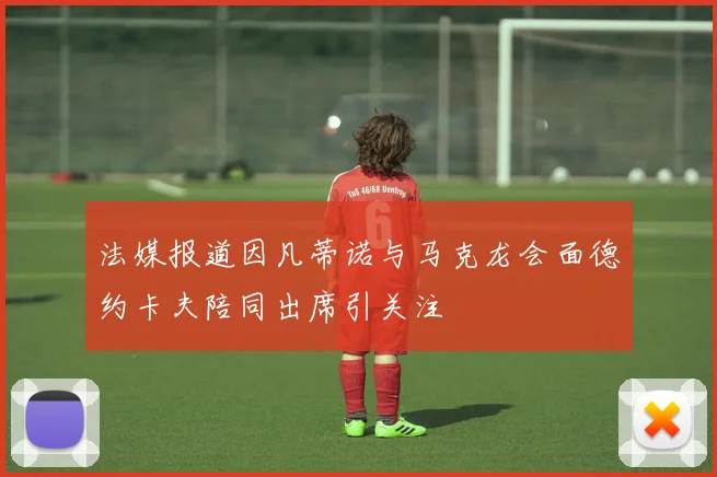 法媒报道因凡蒂诺与马克龙会面德约卡夫陪同出席引关注