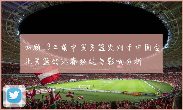 回顾13年前中国男篮失利于中国台北男篮的比赛经过与影响分析