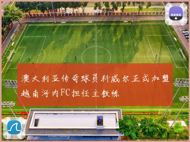 澳大利亚传奇球员科威尔正式加盟越南河内FC担任主教练