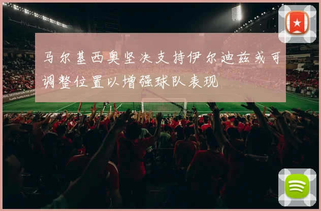 马尔基西奥坚决支持伊尔迪兹或可调整位置以增强球队表现