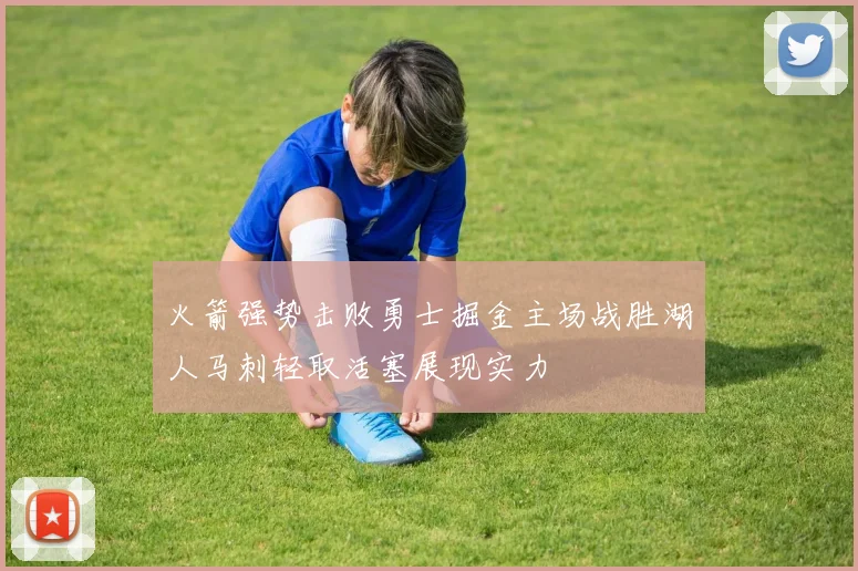 火箭强势击败勇士掘金主场战胜湖人马刺轻取活塞展现实力