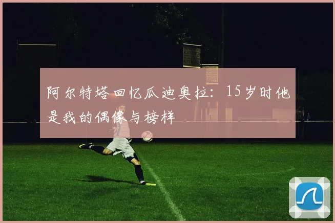 阿尔特塔回忆瓜迪奥拉：15岁时他是我的偶像与榜样