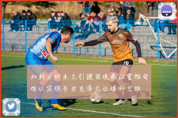 加利分析米兰引援困境弗拉霍维奇难以实现齐尔克泽无法填补空缺