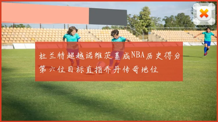 杜兰特超越诺维茨基成NBA历史得分第六位目标直指乔丹传奇地位