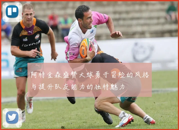 阿特金森盛赞大球勇于冒险的风格与提升队友能力的独特魅力