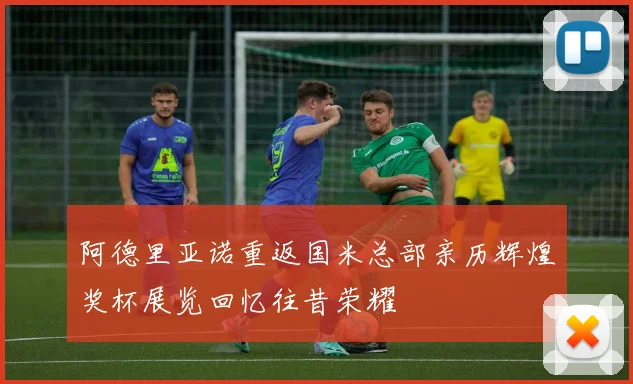 阿德里亚诺重返国米总部亲历辉煌奖杯展览回忆往昔荣耀