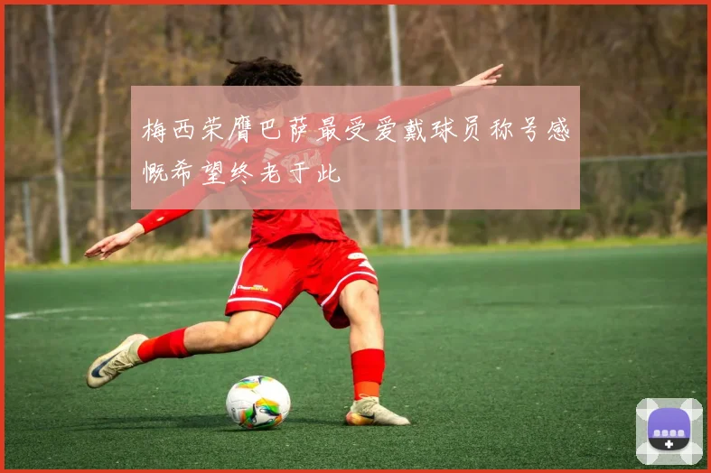 梅西荣膺巴萨最受爱戴球员称号感慨希望终老于此
