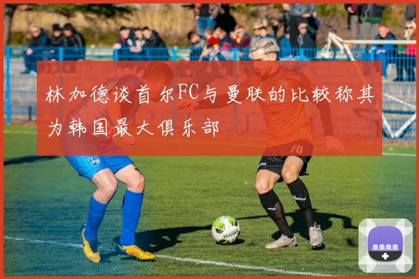 林加德谈首尔FC与曼联的比较称其为韩国最大俱乐部