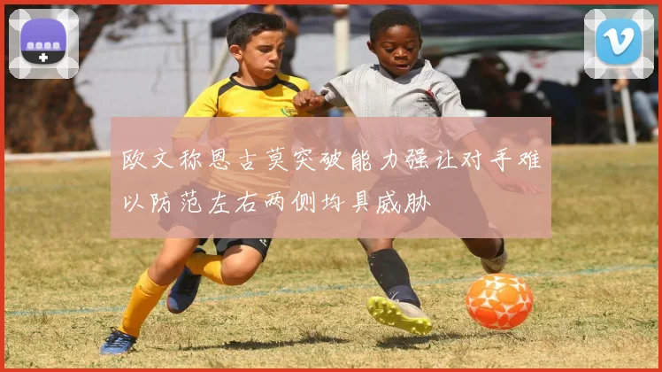 欧文称恩古莫突破能力强让对手难以防范左右两侧均具威胁