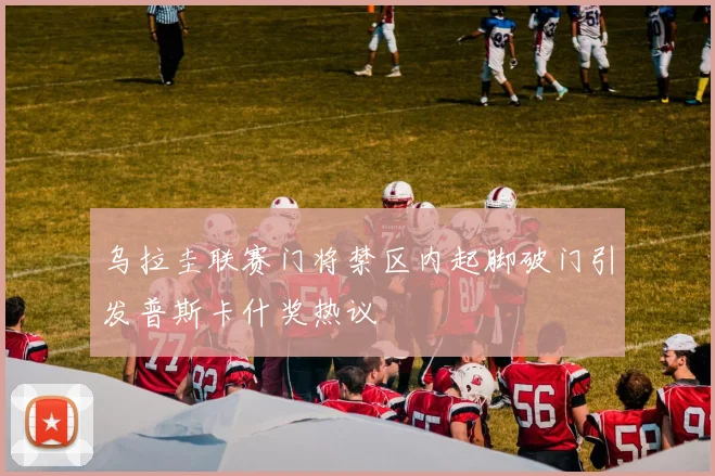 乌拉圭联赛门将禁区内起脚破门引发普斯卡什奖热议