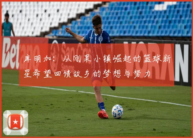 库明加：从刚果小镇崛起的篮球新星希望回馈故乡的梦想与努力