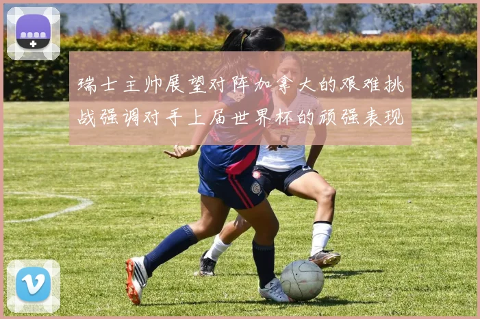 瑞士主帅展望对阵加拿大的艰难挑战强调对手上届世界杯的顽强表现