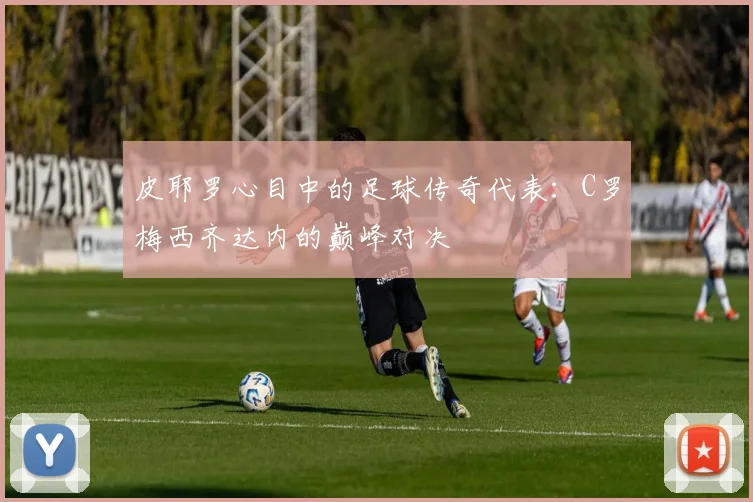 皮耶罗心目中的足球传奇代表：C罗梅西齐达内的巅峰对决