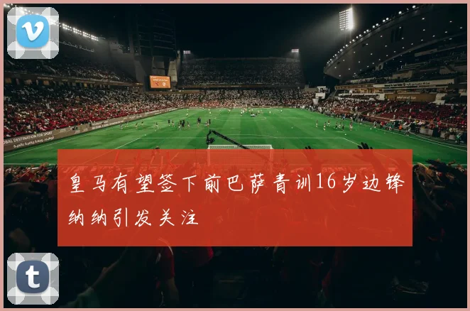 皇马有望签下前巴萨青训16岁边锋纳纳引发关注