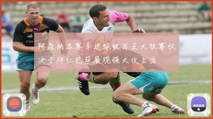 阿森纳本赛季进球破百五大联赛仅次于拜仁巴萨展现强大攻击力