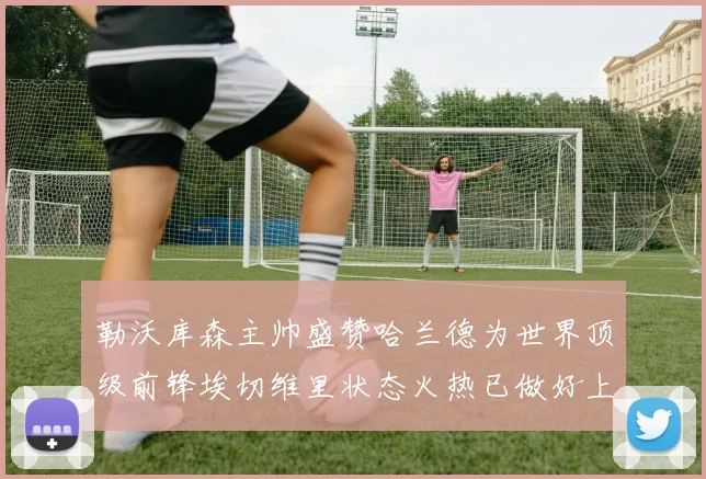勒沃库森主帅盛赞哈兰德为世界顶级前锋埃切维里状态火热已做好上场准备