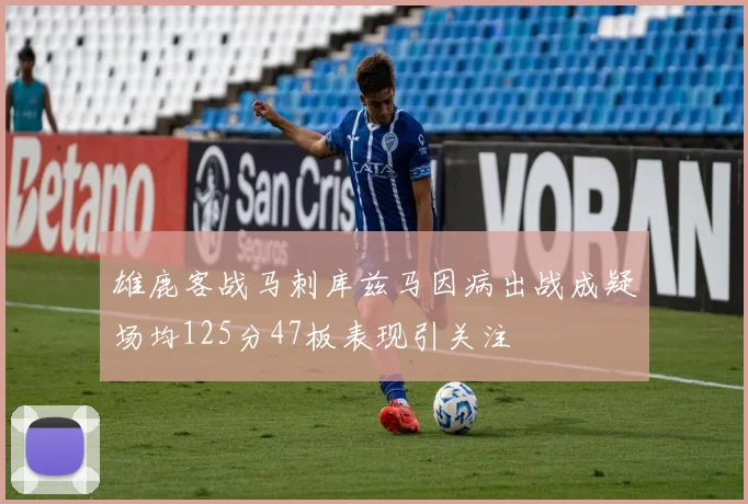 雄鹿客战马刺库兹马因病出战成疑场均125分47板表现引关注