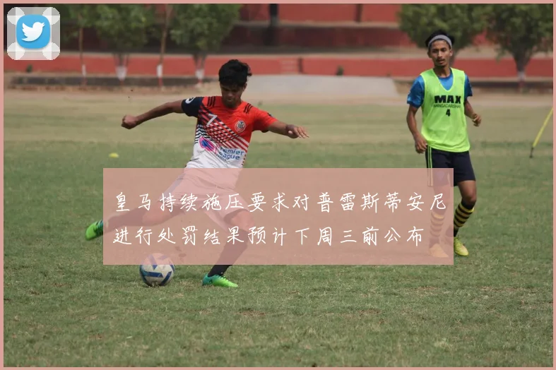 皇马持续施压要求对普雷斯蒂安尼进行处罚结果预计下周三前公布
