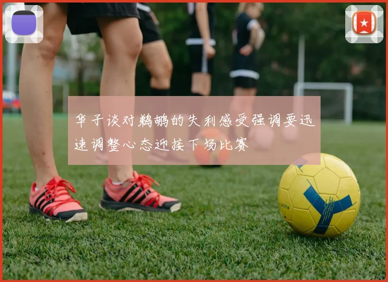 华子谈对鹈鹕的失利感受强调要迅速调整心态迎接下场比赛