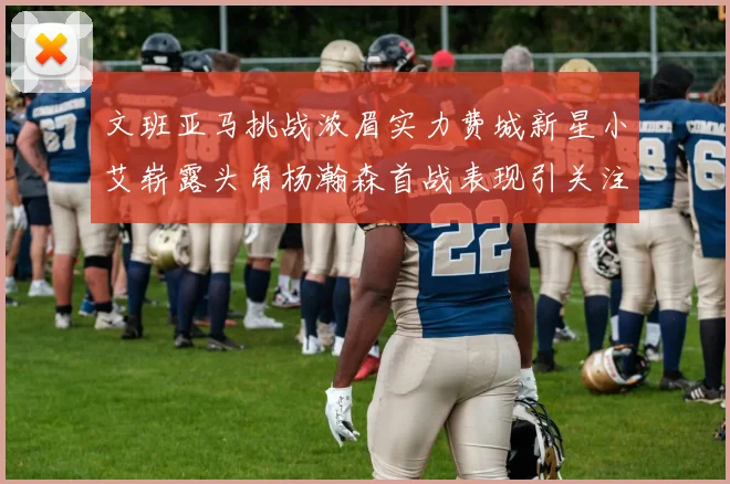 文班亚马挑战浓眉实力费城新星小艾崭露头角杨瀚森首战表现引关注