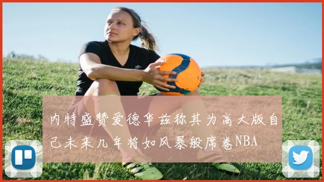 内特盛赞爱德华兹称其为高大版自己未来几年将如风暴般席卷NBA