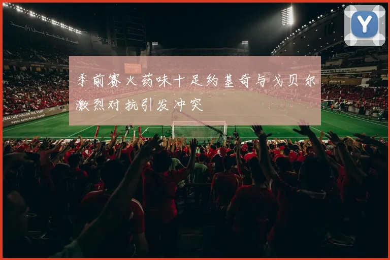 季前赛火药味十足约基奇与戈贝尔激烈对抗引发冲突