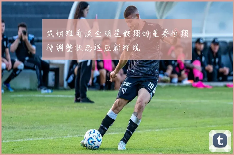 武切维奇谈全明星假期的重要性期待调整状态适应新环境