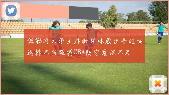 俄勒冈大学主帅批评林葳出手过快选择不当强调CBA防守意识不足