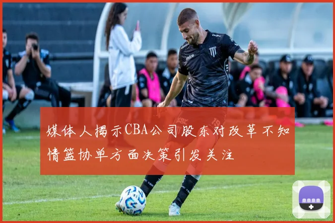 媒体人揭示CBA公司股东对改革不知情篮协单方面决策引发关注