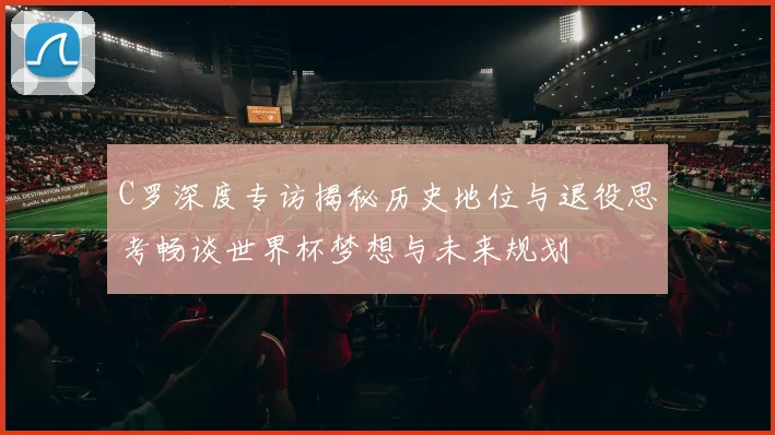C罗深度专访揭秘历史地位与退役思考畅谈世界杯梦想与未来规划